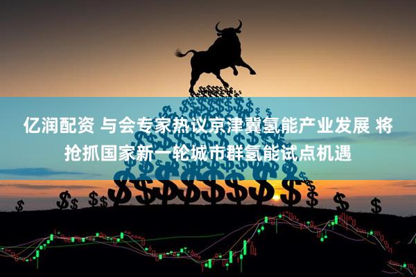 亿润配资 与会专家热议京津冀氢能产业发展 将抢抓国家新一轮城市群氢能试点机遇