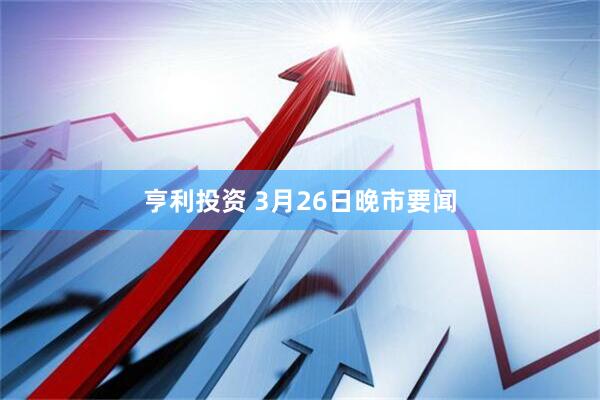亨利投资 3月26日晚市要闻