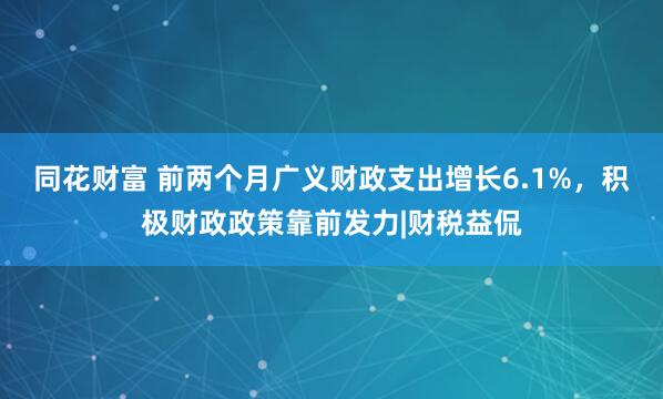 同花财富 前两个月广义财政支出增长6.1%，积极财政政策靠前发力|财税益侃