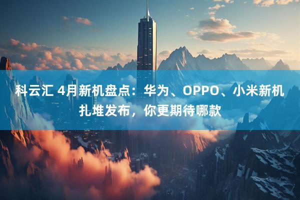 科云汇 4月新机盘点：华为、OPPO、小米新机扎堆发布，你更期待哪款