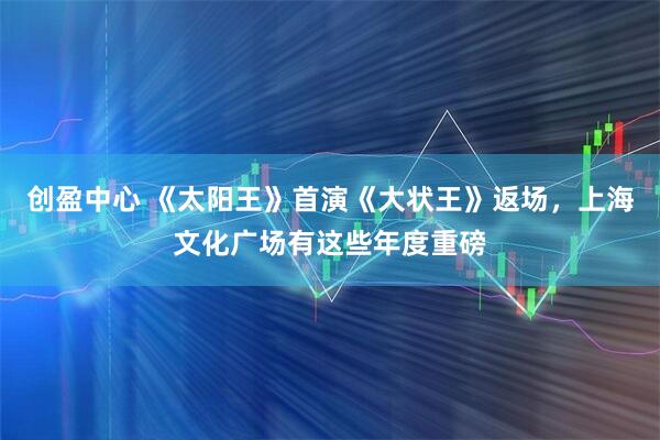 创盈中心 《太阳王》首演《大状王》返场，上海文化广场有这些年度重磅