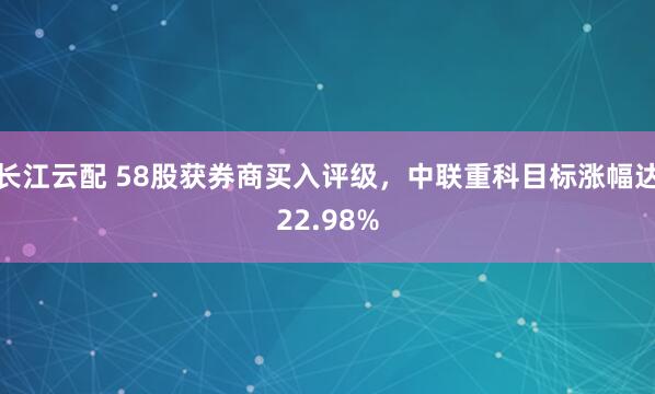 长江云配 58股获券商买入评级，中联重科目标涨幅达22.98%