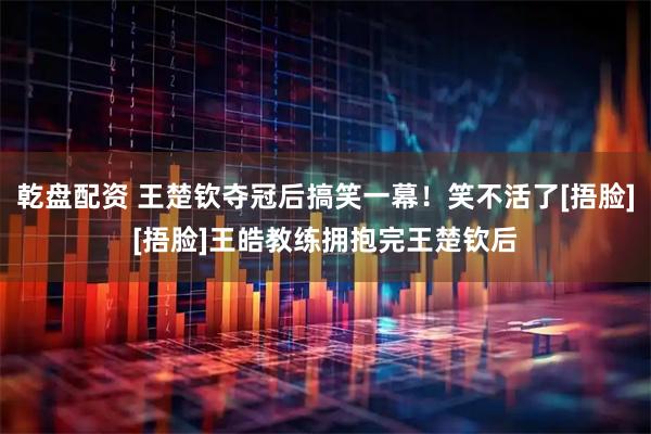乾盘配资 王楚钦夺冠后搞笑一幕！笑不活了[捂脸][捂脸]王皓教练拥抱完王楚钦后