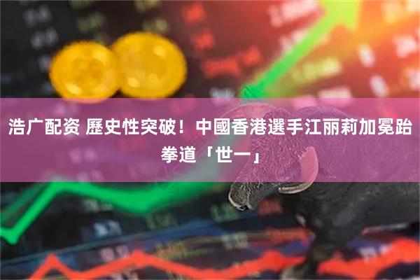 浩广配资 歷史性突破！中國香港選手江丽莉加冕跆拳道「世一」