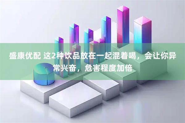 盛康优配 这2种饮品放在一起混着喝，会让你异常兴奋，危害程度加倍