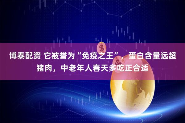 博泰配资 它被誉为“免疫之王”，蛋白含量远超猪肉，中老年人春天多吃正合适