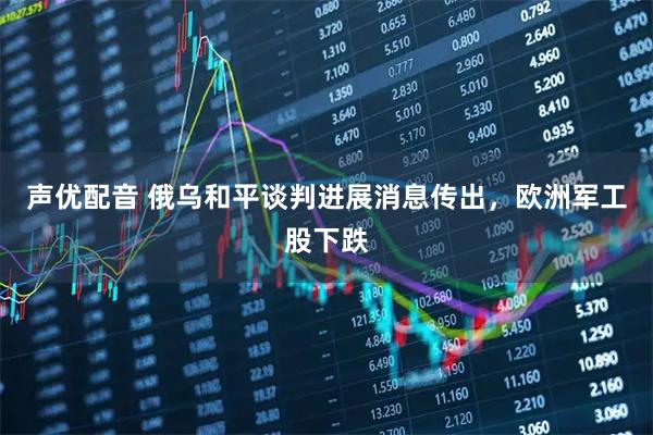 声优配音 俄乌和平谈判进展消息传出，欧洲军工股下跌