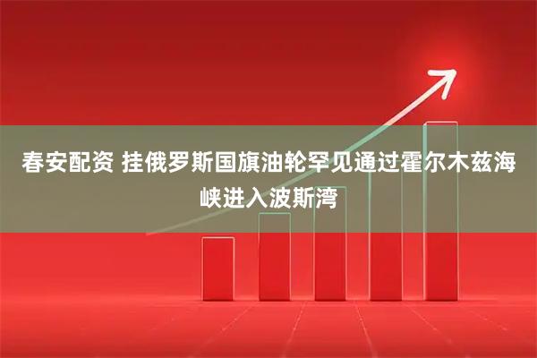 春安配资 挂俄罗斯国旗油轮罕见通过霍尔木兹海峡进入波斯湾