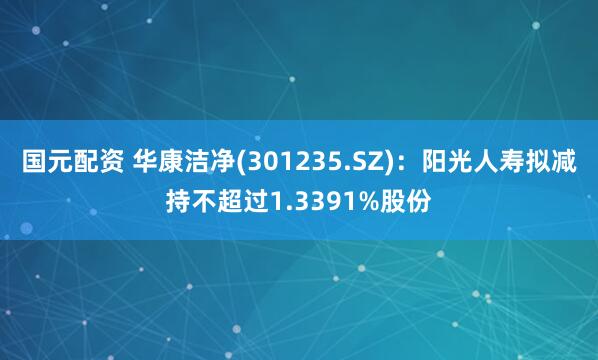 国元配资 华康洁净(301235.SZ)：阳光人寿拟减持不超过1.3391%股份