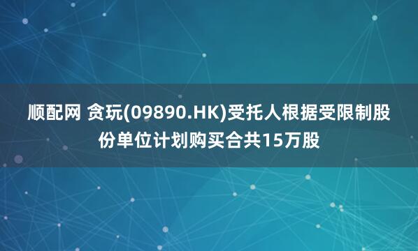 顺配网 贪玩(09890.HK)受托人根据受限制股份单位计划购买合共15万股