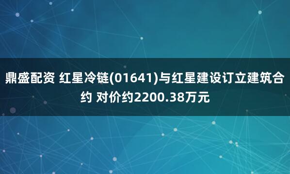 鼎盛配资 红星冷链(01641)与红星建设订立建筑合约 对价约2200.38万元