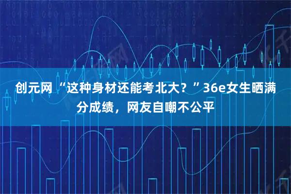 创元网 “这种身材还能考北大?”36e女生晒满分成绩,网友自嘲不公平