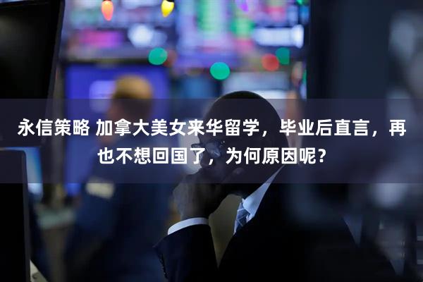 永信策略 加拿大美女来华留学，毕业后直言，再也不想回国了，为何原因呢？