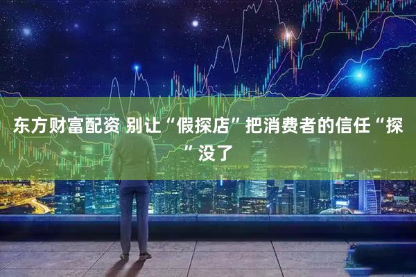 东方财富配资 别让“假探店”把消费者的信任“探”没了