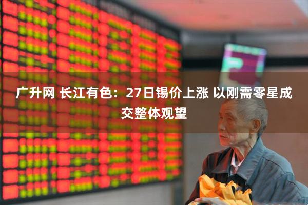 广升网 长江有色：27日锡价上涨 以刚需零星成交整体观望