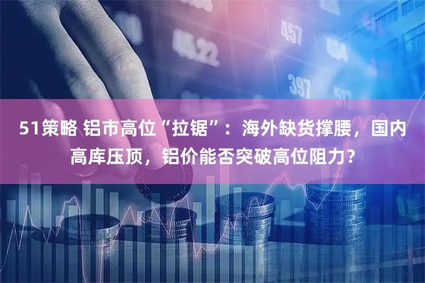 51策略 铝市高位“拉锯”：海外缺货撑腰，国内高库压顶，铝价能否突破高位阻力？