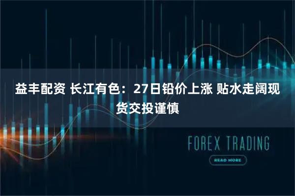 益丰配资 长江有色：27日铅价上涨 贴水走阔现货交投谨慎