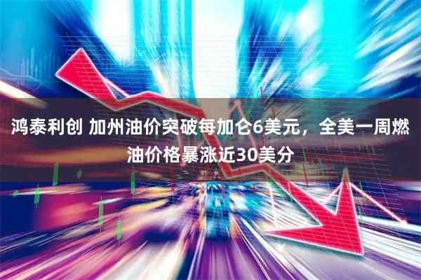 鸿泰利创 加州油价突破每加仑6美元，全美一周燃油价格暴涨近30美分