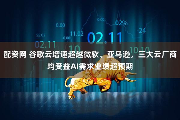 配资网 谷歌云增速超越微软、亚马逊，三大云厂商均受益AI需求业绩超预期
