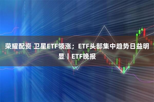 荣耀配资 卫星ETF领涨；ETF头部集中趋势日益明显丨ETF晚报