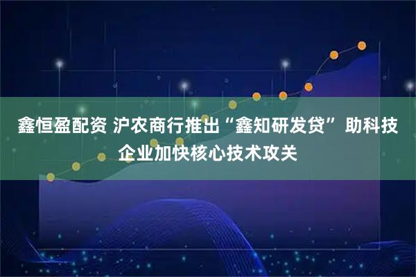 鑫恒盈配资 沪农商行推出“鑫知研发贷” 助科技企业加快核心技术攻关