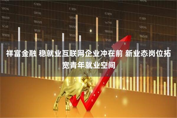 祥富金融 稳就业互联网企业冲在前 新业态岗位拓宽青年就业空间