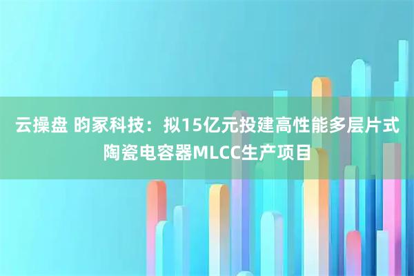 云操盘 昀冢科技：拟15亿元投建高性能多层片式陶瓷电容器MLCC生产项目