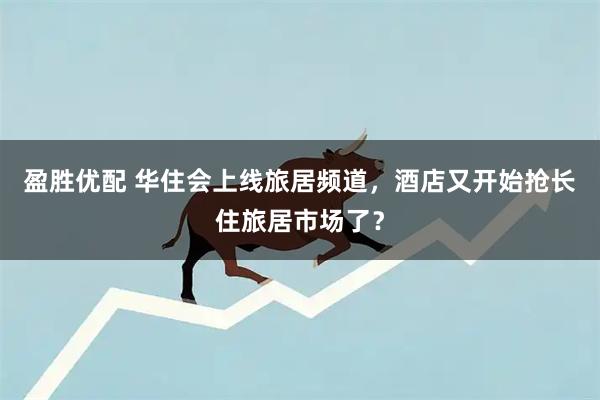 盈胜优配 华住会上线旅居频道，酒店又开始抢长住旅居市场了？