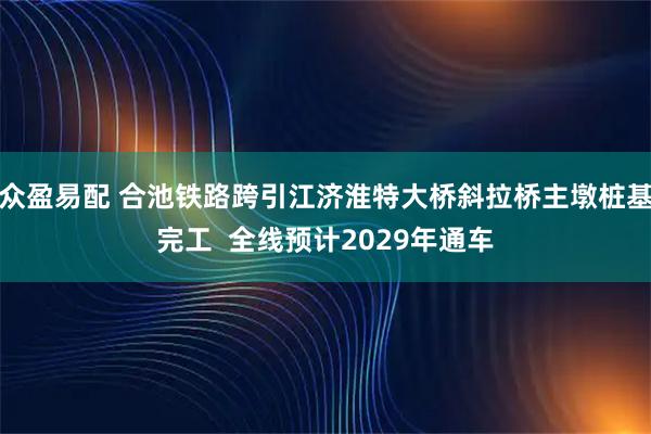 众盈易配 合池铁路跨引江济淮特大桥斜拉桥主墩桩基完工  全线预计2029年通车