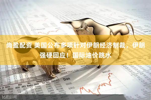 尚盈配资 美国公布多项针对伊朗经济制裁，伊朗强硬回应！国际油价跳水