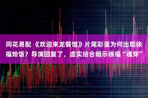 同花易配 《欢迎来龙餐馆》片尾彩蛋为何出现徐福烩饭？导演回复了，虚实结合暗示徐福“魂穿”