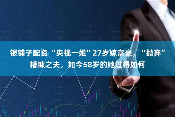 银铺子配资 “央视一姐”27岁嫁富豪，“抛弃”糟糠之夫，如今58岁的她过得如何