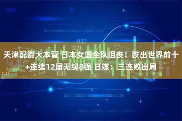 天津配资大本营 日本女篮全队沮丧！跌出世界前十+连续12届无缘8强 日媒：三连败出局